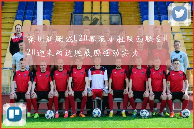 深圳新鹏城U20客场小胜陕西联合U20迎来两连胜展现强劲实力