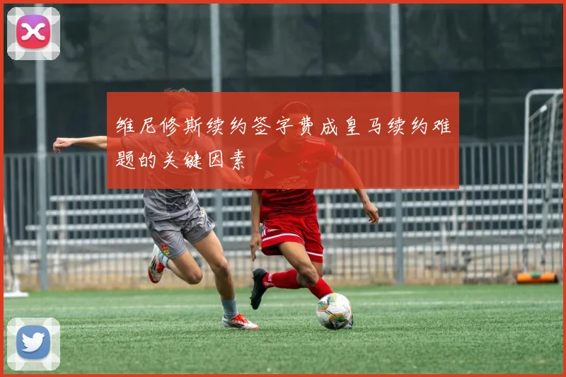 维尼修斯续约签字费成皇马续约难题的关键因素