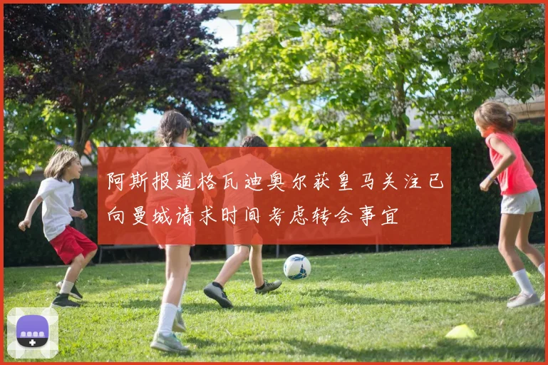 阿斯报道格瓦迪奥尔获皇马关注已向曼城请求时间考虑转会事宜