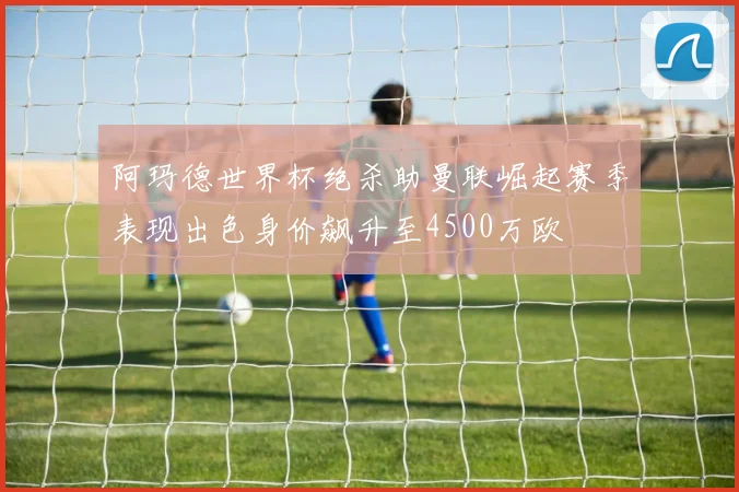 阿玛德世界杯绝杀助曼联崛起赛季表现出色身价飙升至4500万欧
